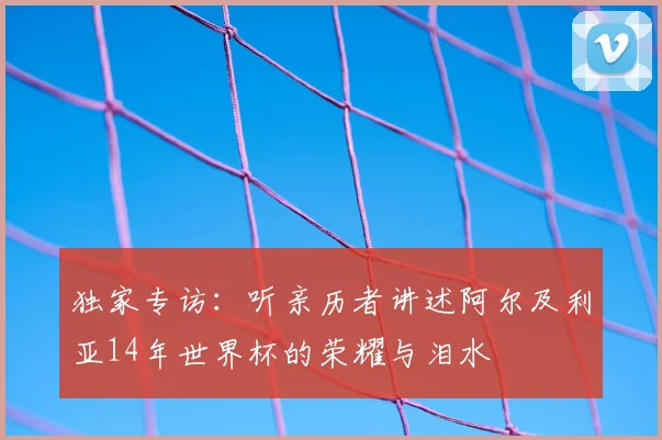 独家专访：听亲历者讲述阿尔及利亚14年世界杯的荣耀与泪水