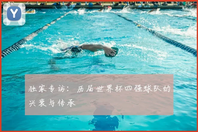 独家专访：历届世界杯四强球队的兴衰与传承