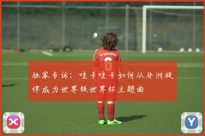 独家专访：哇卡哇卡如何从非洲旋律成为世界级世界杯主题曲