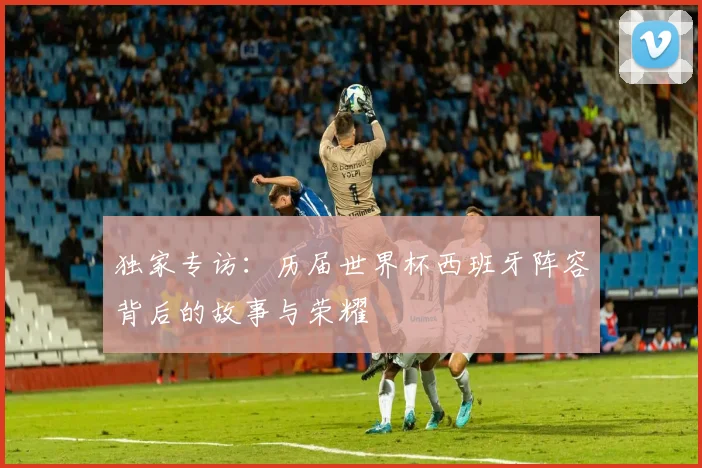独家专访：历届世界杯西班牙阵容背后的故事与荣耀