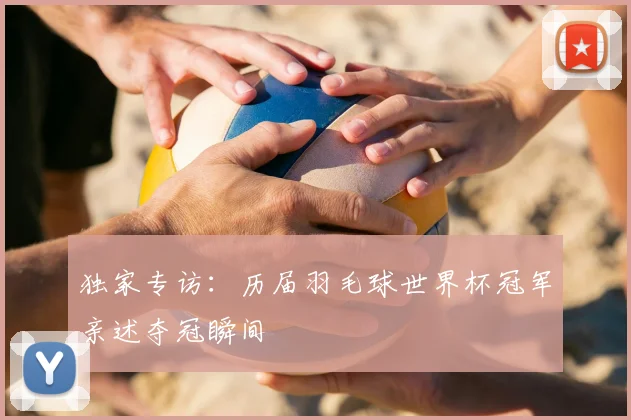 独家专访：历届羽毛球世界杯冠军亲述夺冠瞬间