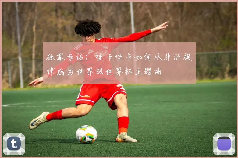 独家专访：哇卡哇卡如何从非洲旋律成为世界级世界杯主题曲