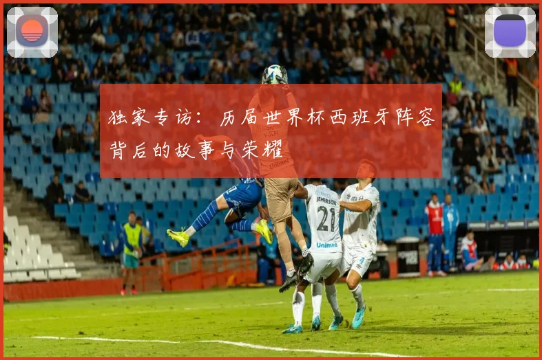 独家专访：历届世界杯西班牙阵容背后的故事与荣耀
