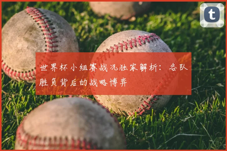 世界杯小组赛战况独家解析：各队胜负背后的战略博弈