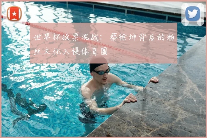 世界杯投票混战:蔡徐坤背后的粉丝文化入侵体育圈